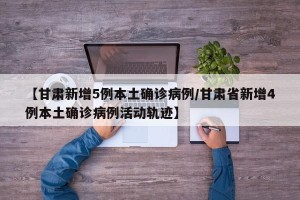 【甘肃新增5例本土确诊病例/甘肃省新增4例本土确诊病例活动轨迹】