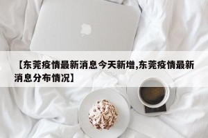 【东莞疫情最新消息今天新增,东莞疫情最新消息分布情况】
