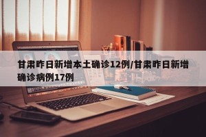 甘肃昨日新增本土确诊12例/甘肃昨日新增确诊病例17例