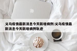 义乌疫情最新消息今天新增病例:义乌疫情最新消息今天新增病例轨迹