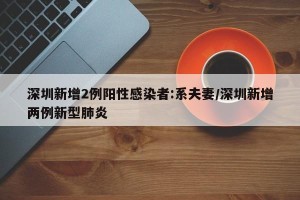 深圳新增2例阳性感染者:系夫妻/深圳新增两例新型肺炎