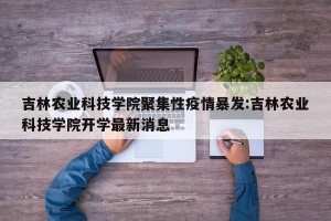 吉林农业科技学院聚集性疫情暴发:吉林农业科技学院开学最新消息