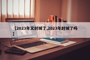 【2023年又封城了,2023年封城了吗】