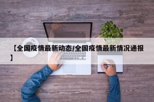【全国疫情最新动态/全国疫情最新情况通报】