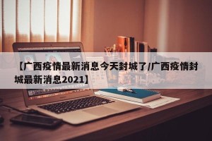 【广西疫情最新消息今天封城了/广西疫情封城最新消息2021】