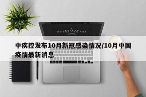 中疾控发布10月新冠感染情况/10月中国疫情最新消息