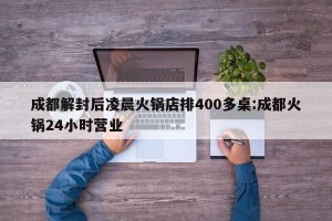 成都解封后凌晨火锅店排400多桌:成都火锅24小时营业