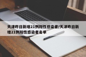 天津昨日新增21例阳性感染者/天津昨日新增21例阳性感染者名单