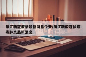 镇江新冠疫情最新消息今天/镇江新型冠状病毒肺炎最新消息