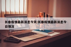 长春疫情最新消息今天:长春疫情最新消息今日情况