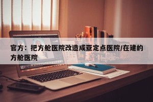 官方：把方舱医院改造成亚定点医院/在建的方舱医院