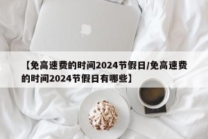 【免高速费的时间2024节假日/免高速费的时间2024节假日有哪些】