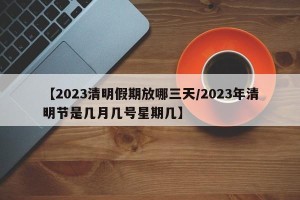 【2023清明假期放哪三天/2023年清明节是几月几号星期几】