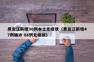 黑龙江新增36例本土无症状（黑龙江新增47例确诊 88例无症状）