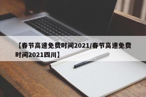 【春节高速免费时间2021/春节高速免费时间2021四川】