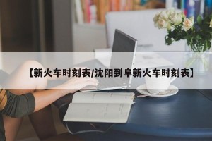 【新火车时刻表/沈阳到阜新火车时刻表】