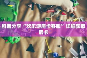 科普分享“欢乐游房卡客服”详细获取房卡
