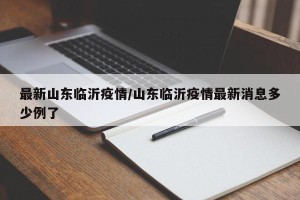 最新山东临沂疫情/山东临沂疫情最新消息多少例了