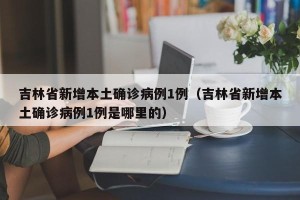 吉林省新增本土确诊病例1例（吉林省新增本土确诊病例1例是哪里的）