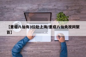 【重症八仙有3位赴上海/重症八仙央视网聚首】