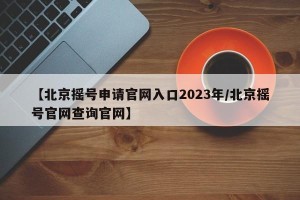 【北京摇号申请官网入口2023年/北京摇号官网查询官网】