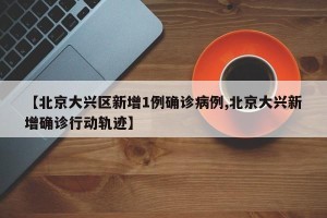 【北京大兴区新增1例确诊病例,北京大兴新增确诊行动轨迹】