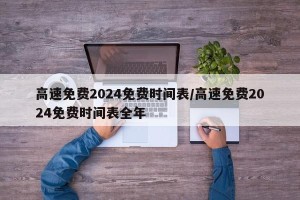 高速免费2024免费时间表/高速免费2024免费时间表全年