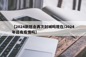 【2024新冠会再次封城吗现在/2024年还有疫情吗】