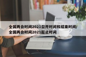 全国两会时间2021召开时间和结束时间/全国两会时间2021起止时间