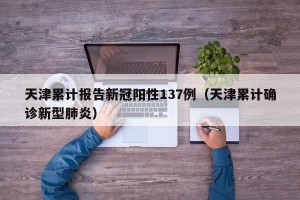 天津累计报告新冠阳性137例（天津累计确诊新型肺炎）