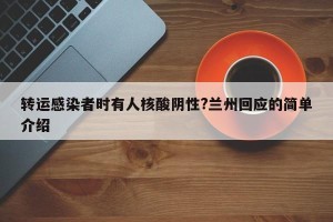 转运感染者时有人核酸阴性?兰州回应的简单介绍