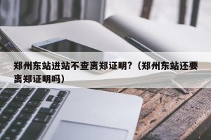 郑州东站进站不查离郑证明?（郑州东站还要离郑证明吗）