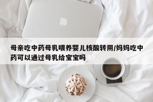 母亲吃中药母乳喂养婴儿核酸转阴/妈妈吃中药可以通过母乳给宝宝吗