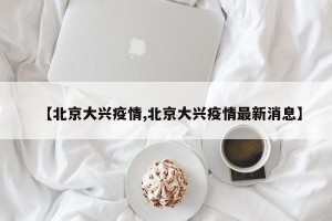 【北京大兴疫情,北京大兴疫情最新消息】