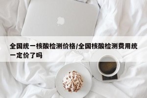 全国统一核酸检测价格/全国核酸检测费用统一定价了吗