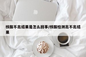 核酸不出结果是怎么回事/核酸检测出不出结果