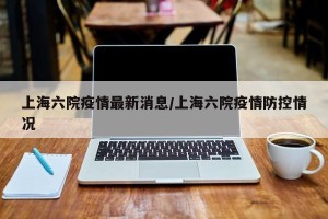 上海六院疫情最新消息/上海六院疫情防控情况
