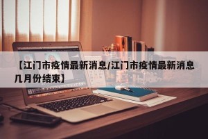 【江门市疫情最新消息/江门市疫情最新消息几月份结束】