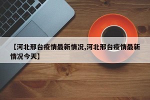 【河北邢台疫情最新情况,河北邢台疫情最新情况今天】