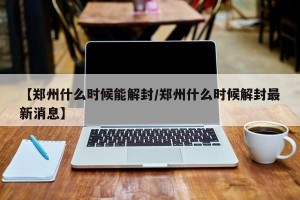 【郑州什么时候能解封/郑州什么时候解封最新消息】
