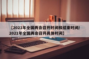 【2021年全国两会召开时间和结束时间/2021年全国两会召开具体时间】