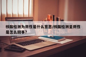 核酸检测为阴性是什么意思/核酸检测呈阴性是怎么回事?