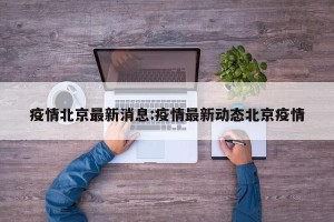 疫情北京最新消息:疫情最新动态北京疫情