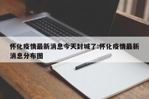 怀化疫情最新消息今天封城了:怀化疫情最新消息分布图