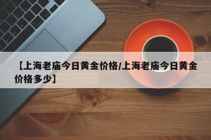【上海老庙今日黄金价格/上海老庙今日黄金价格多少】