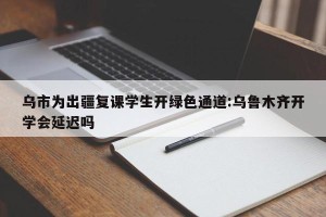 乌市为出疆复课学生开绿色通道:乌鲁木齐开学会延迟吗