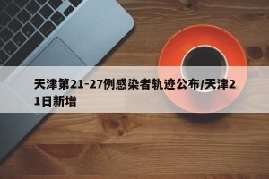 天津第21-27例感染者轨迹公布/天津21日新增