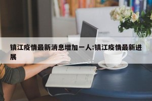 镇江疫情最新消息增加一人:镇江疫情最新进展