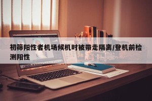 初筛阳性者机场候机时被带走隔离/登机前检测阳性