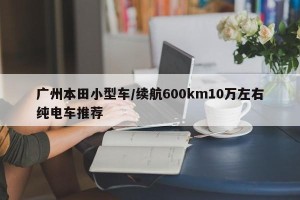广州本田小型车/续航600km10万左右纯电车推荐